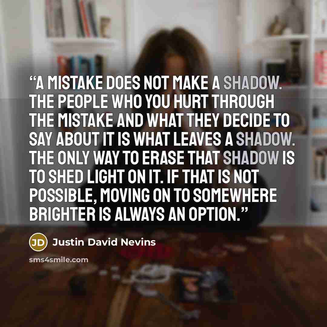 “A mistake does not make a shadow. The people who you hurt through the mistake and what they decide to say about it is what leaves a shadow. The only way to erase that shadow is to shed light on it. If that is not possible, moving on to somewhere brighter is always an option.” quote by Justin David Nevins
