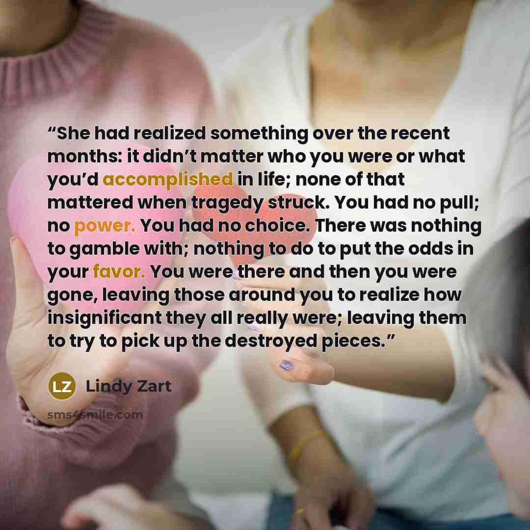 “She had realized something over the recent months: it didn’t matter who you were or what you’d accomplished in life; none of that mattered when tragedy struck. You had no pull; no power. You had no choice. There was nothing to gamble with; nothing to do to put the odds in your favor. You were…” quote by Lindy Zart