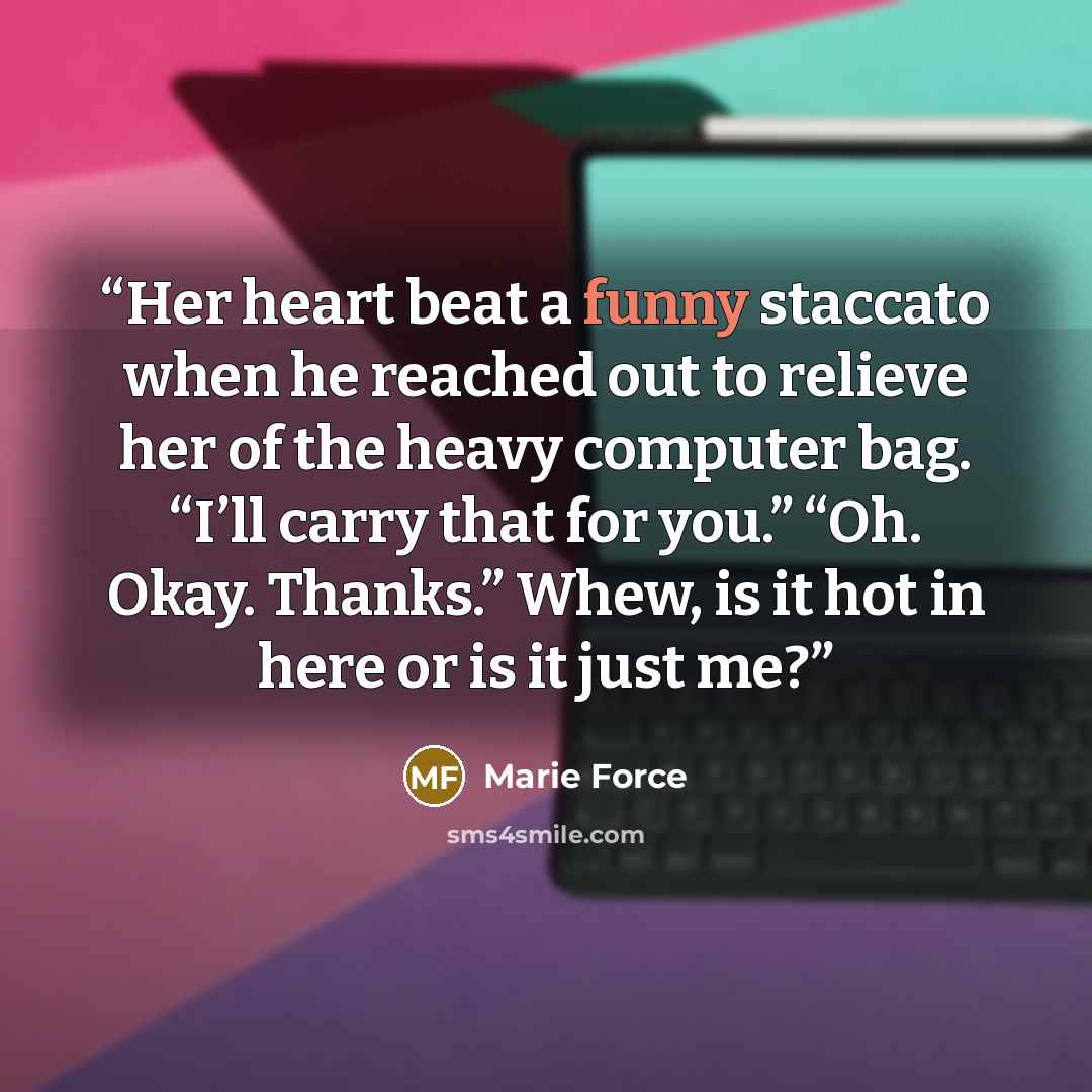 “Her heart beat a funny staccato when he reached out to relieve her of the heavy computer bag. “I’ll carry that for you.” “Oh. Okay. Thanks.” Whew, is it hot in here or is it just me?” quote by Marie Force