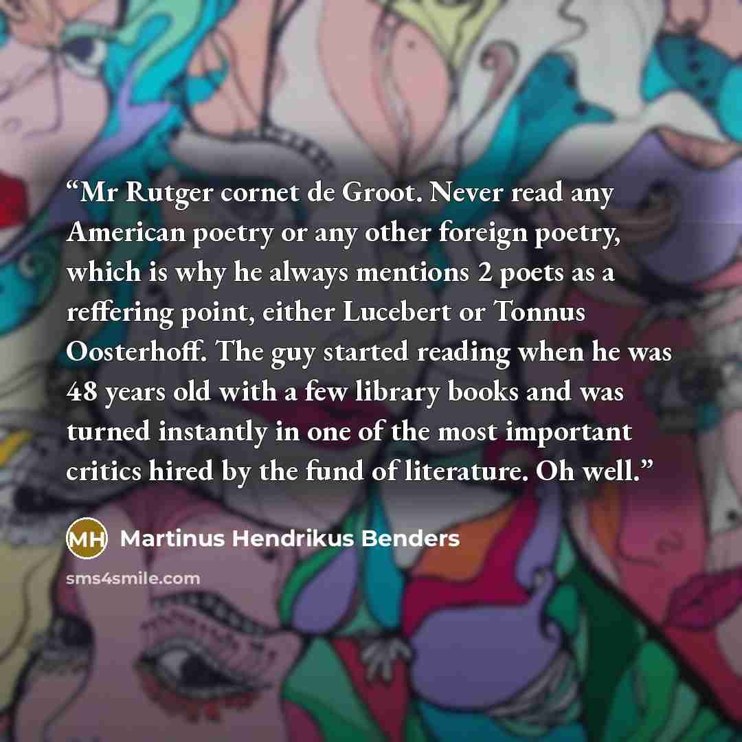 “Mr Rutger cornet de Groot. Never read any American poetry or any other foreign poetry, which is why he always mentions 2 poets as a reffering point, either Lucebert or Tonnus Oosterhoff. The guy started reading when he was 48 years old with a few library books and was turned instantly in one of…” quote by Martinus Hendrikus Benders