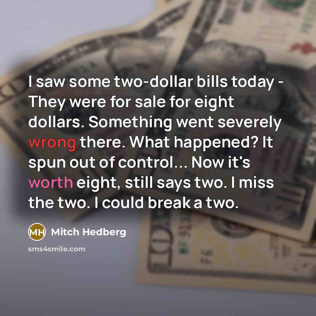 “I saw some two-dollar bills today - They were for sale for eight dollars. Something went severely wrong there. What happened? It spun out of control... Now it's worth eight, still says two. I miss the two. I could break a two.” quote by Mitch Hedberg