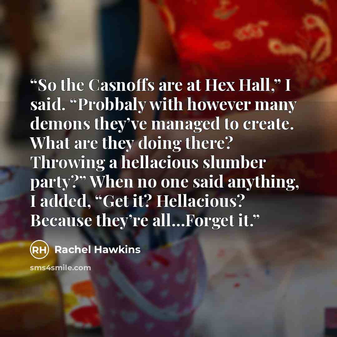 “So the Casnoffs are at Hex Hall,” I said. “Probbaly with however many demons they’ve managed to create. What are they doing there? Throwing a hellacious slumber party?” When no one said anything, I added, “Get it? Hellacious? Because they’re all…Forget it.” quote by Rachel Hawkins