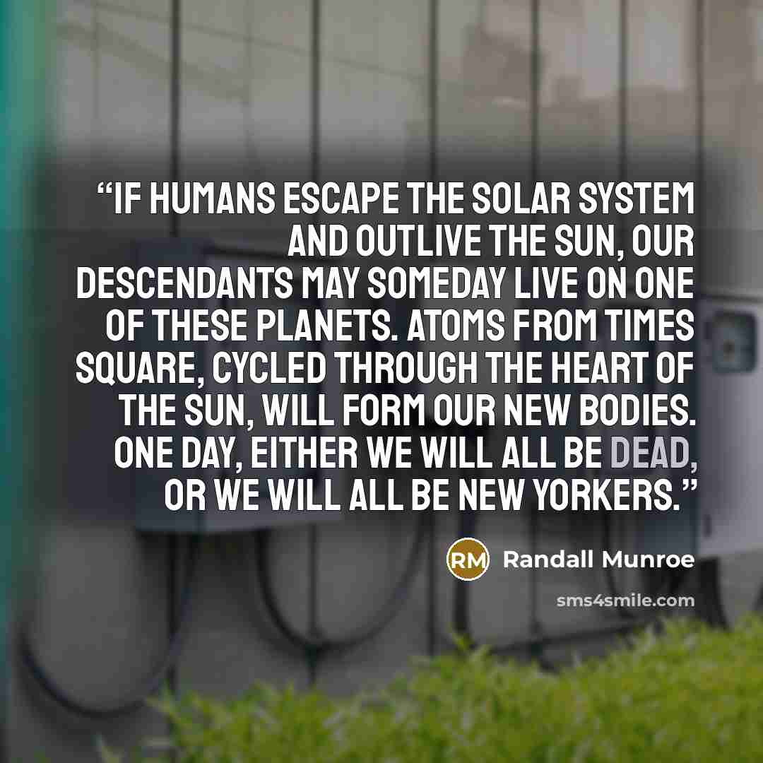 “If humans escape the solar system and outlive the Sun, our descendants may someday live on one of these planets. Atoms from Times Square, cycled through the heart of the Sun, will form our new bodies. One day, either we will all be dead, or we will all be New Yorkers.” quote by Randall Munroe