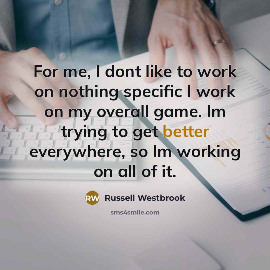“For me, I dont like to work on nothing specific I work on my overall game. Im trying to get better everywhere, so Im working on all of it.” quote by Russell Westbrook