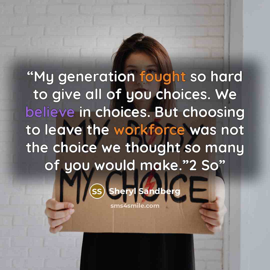“My generation fought so hard to give all of you choices. We believe in choices. But choosing to leave the workforce was not the choice we thought so many of you would make.”2 So” quote by Sheryl Sandberg