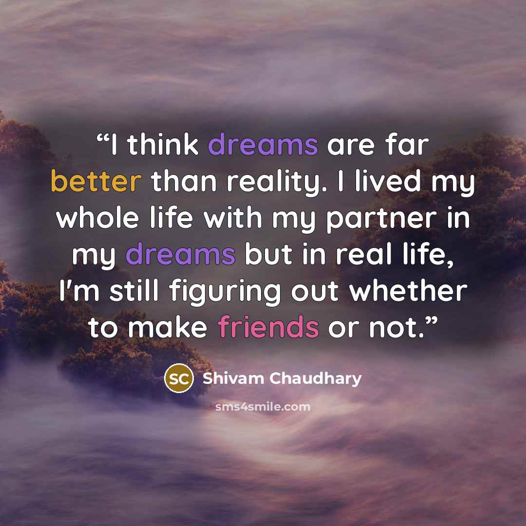 “I think dreams are far better than reality. I lived my whole life with my partner in my dreams but in real life, I'm still figuring out whether to make friends or not.” quote by Shivam Chaudhary
