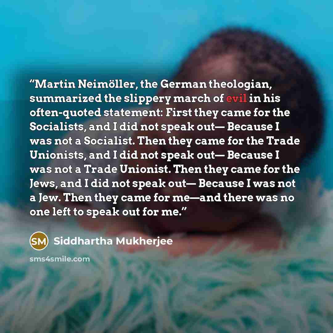 “Martin Neimöller, the German theologian, summarized the slippery march of evil in his often-quoted statement: First they came for the Socialists, and I did not speak out— Because I was not a Socialist. Then they came for the Trade Unionists, and I did not speak out— Because I was not a Trade…” quote by Siddhartha Mukherjee