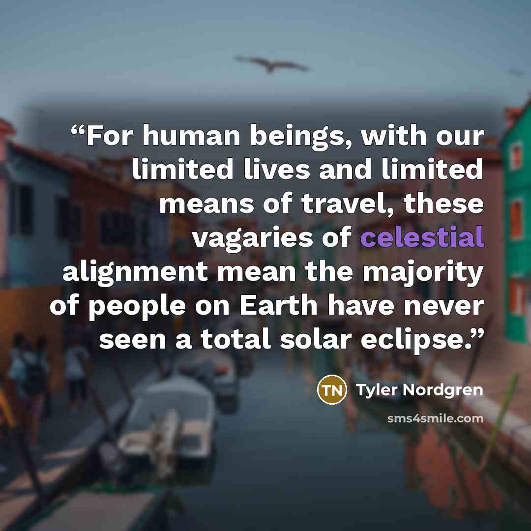 “For human beings, with our limited lives and limited means of travel, these vagaries of celestial alignment mean the majority of people on Earth have never seen a total solar eclipse.” quote by Tyler Nordgren
