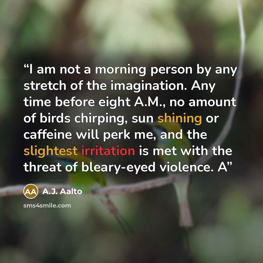 “I am not a morning person by any stretch of the imagination. Any time before eight A.M., no amount of birds chirping, sun shining or caffeine will perk me, and the slightest irritation is met with the threat of bleary-eyed violence. A” quote by A.J. Aalto