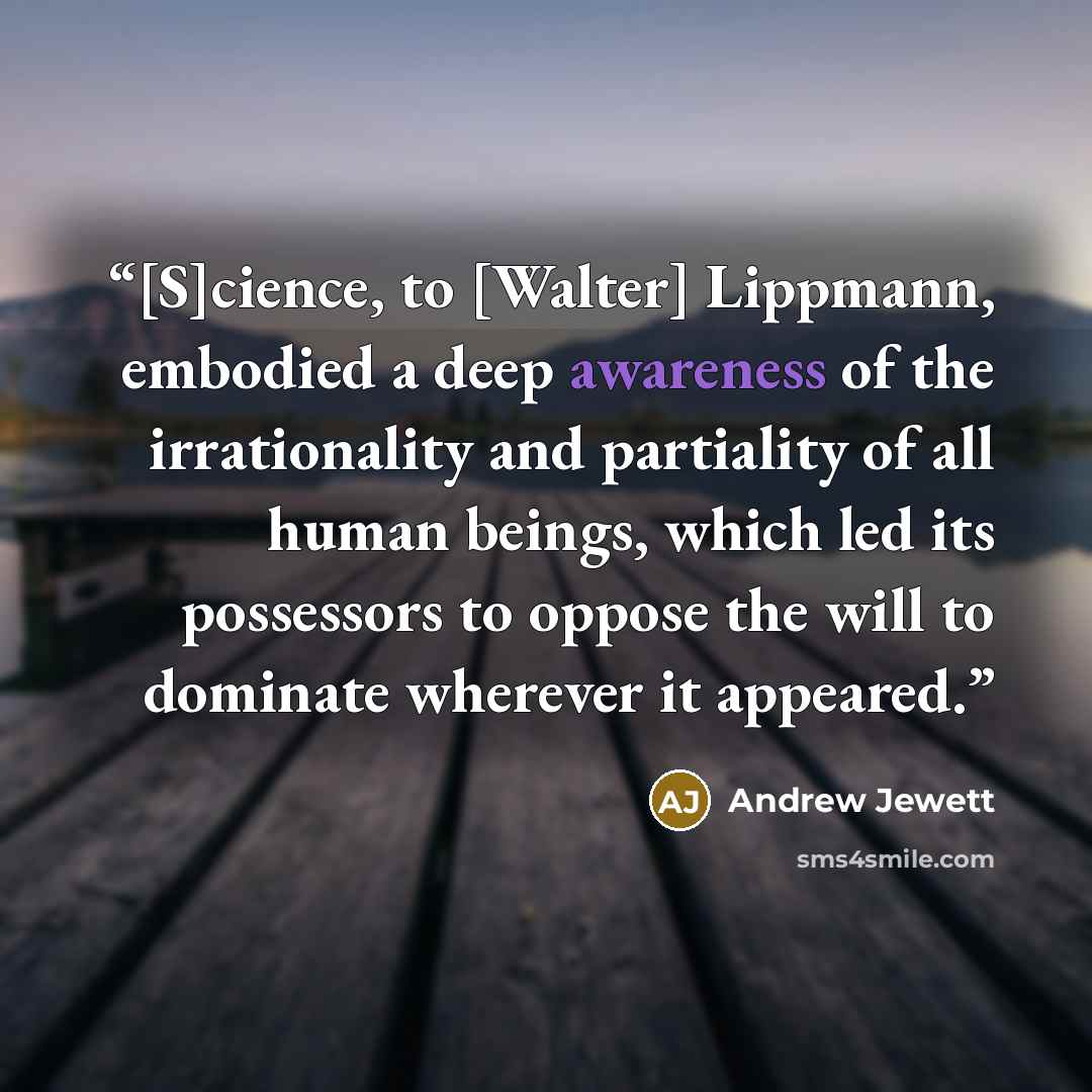 “[S]cience, to [Walter] Lippmann, embodied a deep awareness of the irrationality and partiality of all human beings, which led its possessors to oppose the will to dominate wherever it appeared.” quote by Andrew Jewett