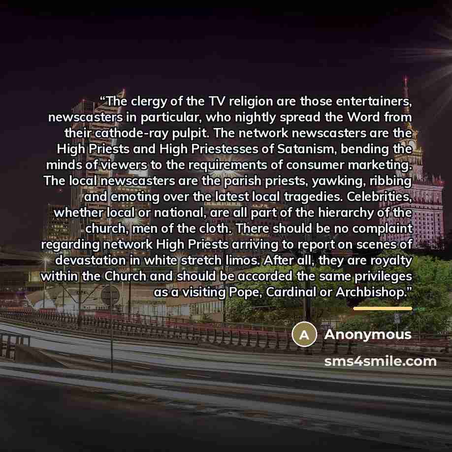 “The clergy of the TV religion are those entertainers, newscasters in particular, who nightly spread the Word from their cathode-ray pulpit. The network newscasters are the High Priests and High Priestesses of Satanism, bending the minds of viewers to the requirements of consumer marketing. The…” quote by Anonymous