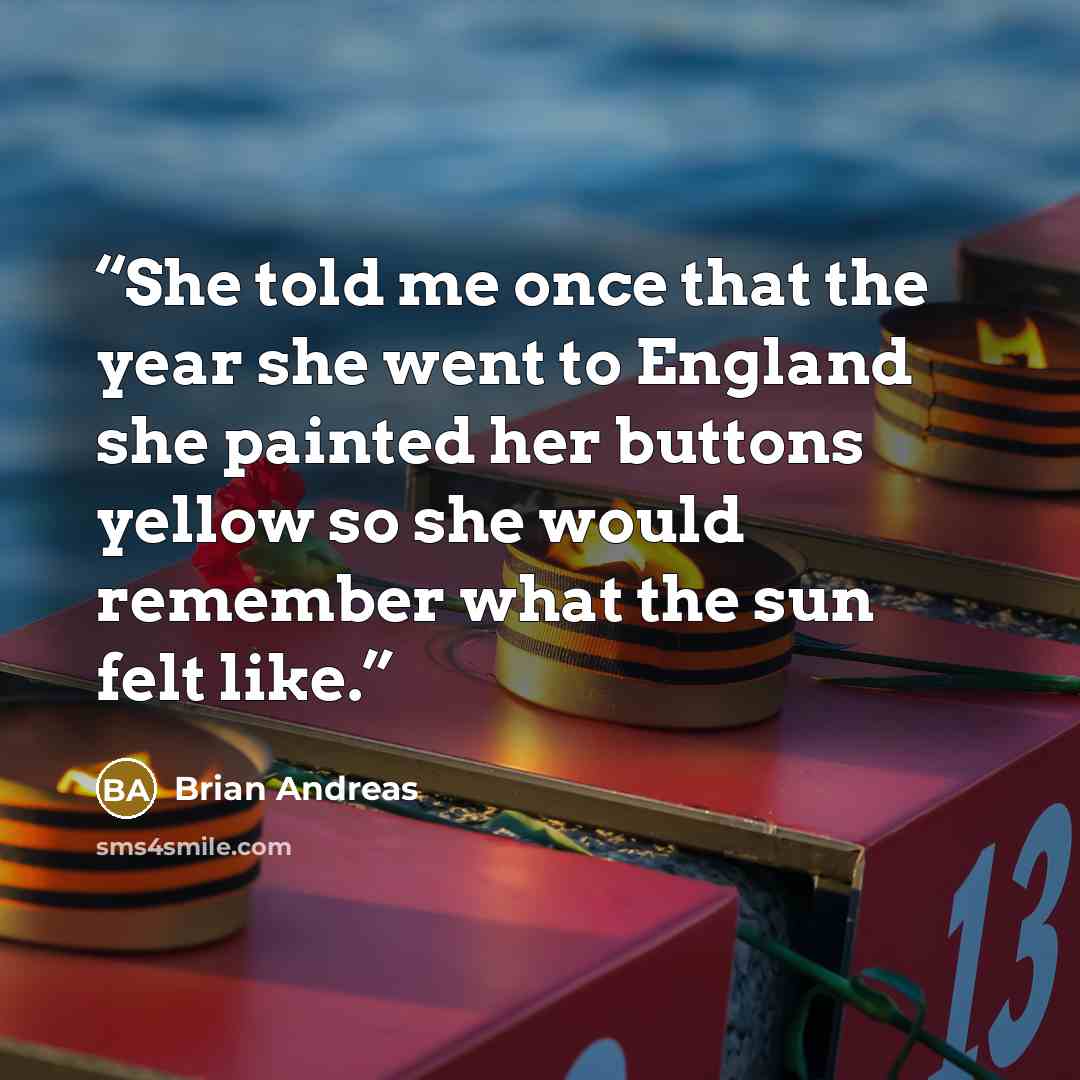 “She told me once that the year she went to England she painted her buttons yellow so she would remember what the sun felt like.” quote by Brian Andreas