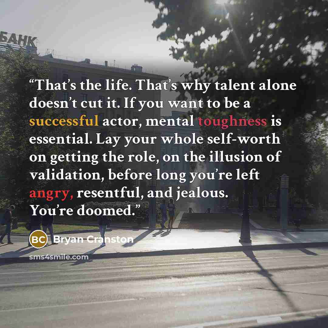 “That’s the life. That’s why talent alone doesn’t cut it. If you want to be a successful actor, mental toughness is essential. Lay your whole self-worth on getting the role, on the illusion of validation, before long you’re left angry, resentful, and jealous. You’re doomed.” quote by Bryan Cranston