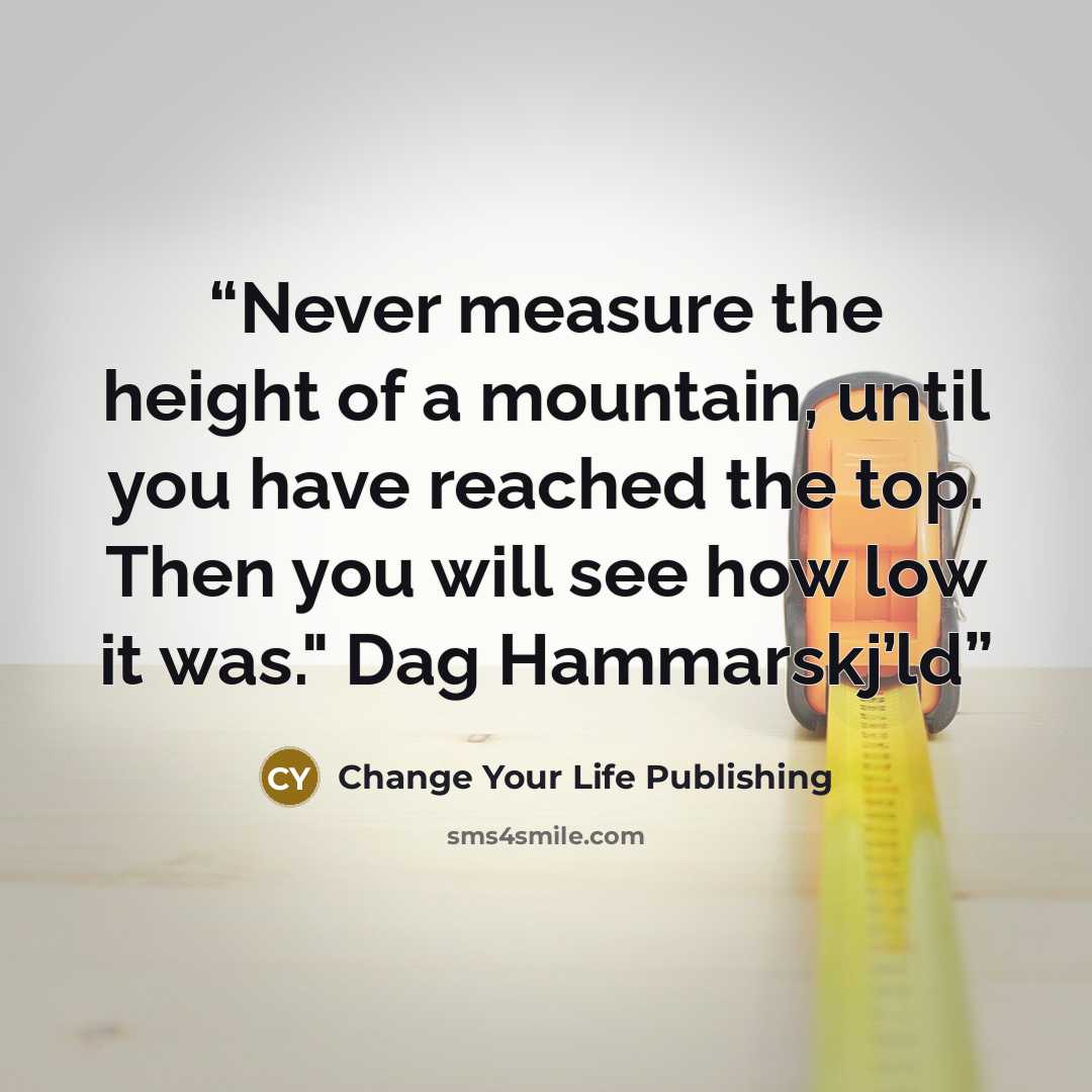“Never measure the height of a mountain, until you have reached the top. Then you will see how low it was." Dag Hammarskj’ld” quote by Change Your Life Publishing