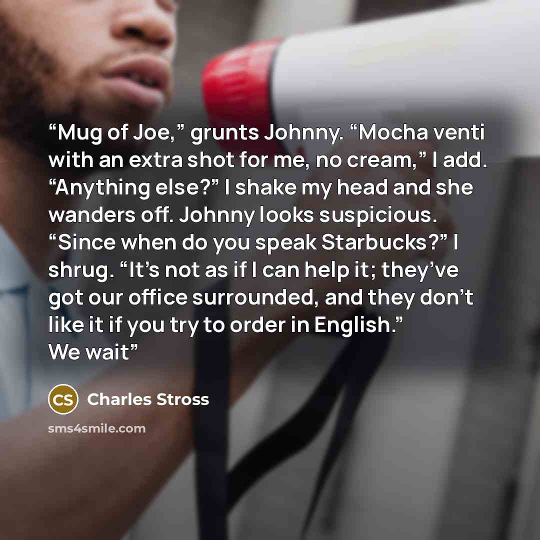 “Mug of Joe,” grunts Johnny. “Mocha venti with an extra shot for me, no cream,” I add. “Anything else?” I shake my head and she wanders off. Johnny looks suspicious. “Since when do you speak Starbucks?” I shrug. “It’s not as if I can help it; they’ve got our office surrounded, and they don’t like…” quote by Charles Stross