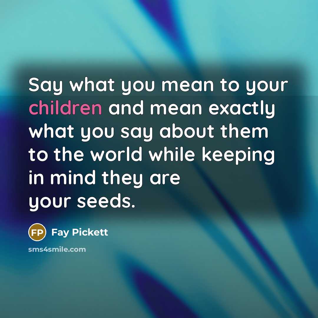 “Say what you mean to your children and mean exactly what you say about them to the world while keeping in mind they are your seeds.” quote by Fay Pickett
