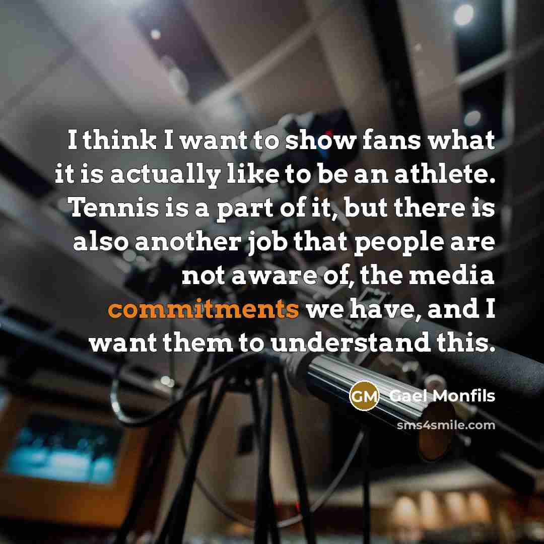 “I think I want to show fans what it is actually like to be an athlete. Tennis is a part of it, but there is also another job that people are not aware of, the media commitments we have, and I want them to understand this.” quote by Gael Monfils