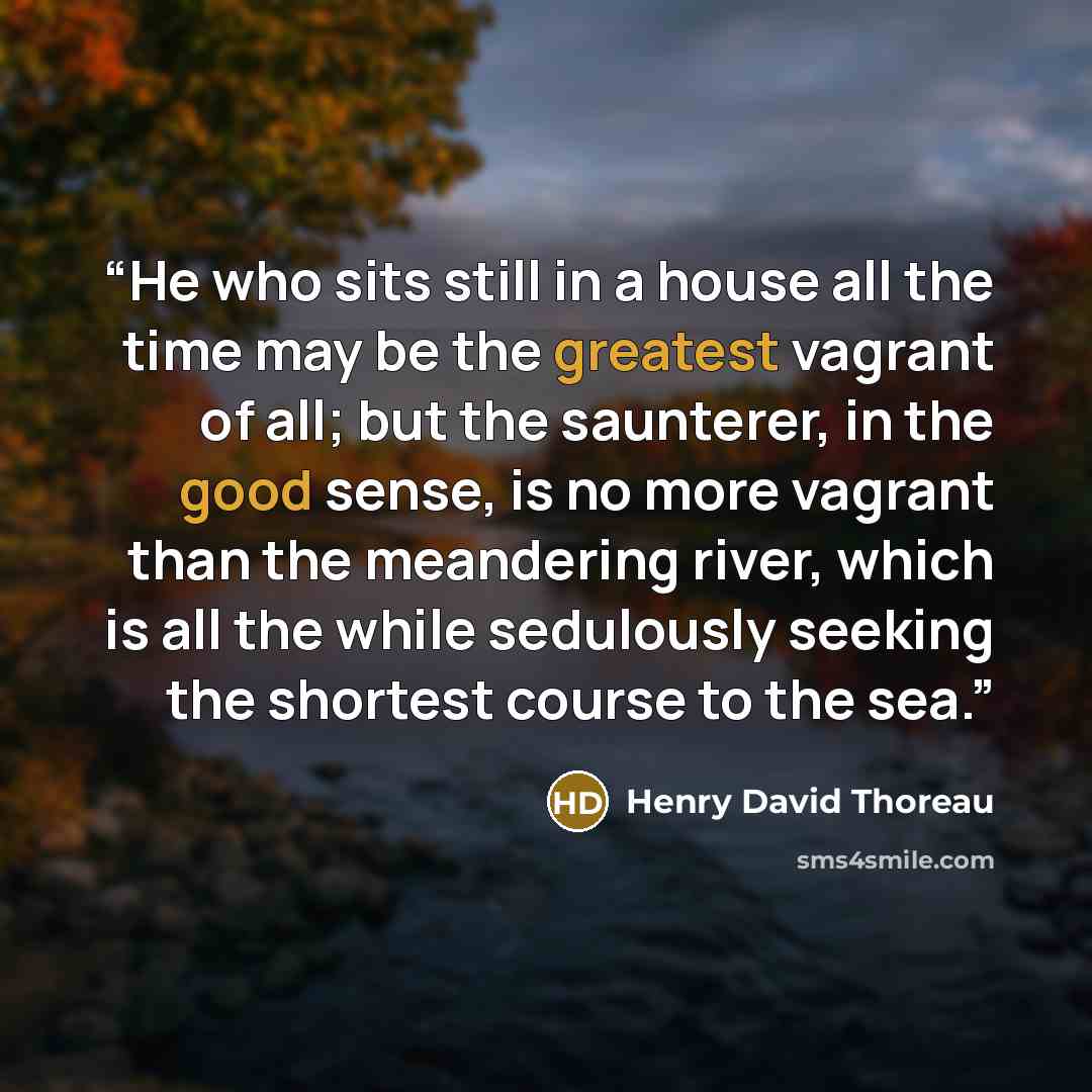 “He who sits still in a house all the time may be the greatest vagrant of all; but the saunterer, in the good sense, is no more vagrant than the meandering river, which is all the while sedulously seeking the shortest course to the sea.” quote by Henry David Thoreau