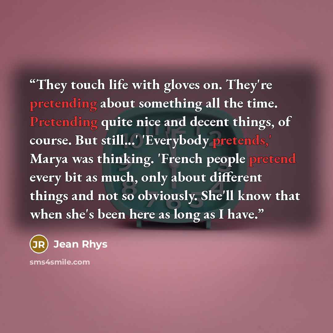 “They touch life with gloves on. They're pretending about something all the time. Pretending quite nice and decent things, of course. But still...' 'Everybody pretends,' Marya was thinking. 'French people pretend every bit as much, only about different things and not so obviously. She'll know that…” quote by Jean Rhys