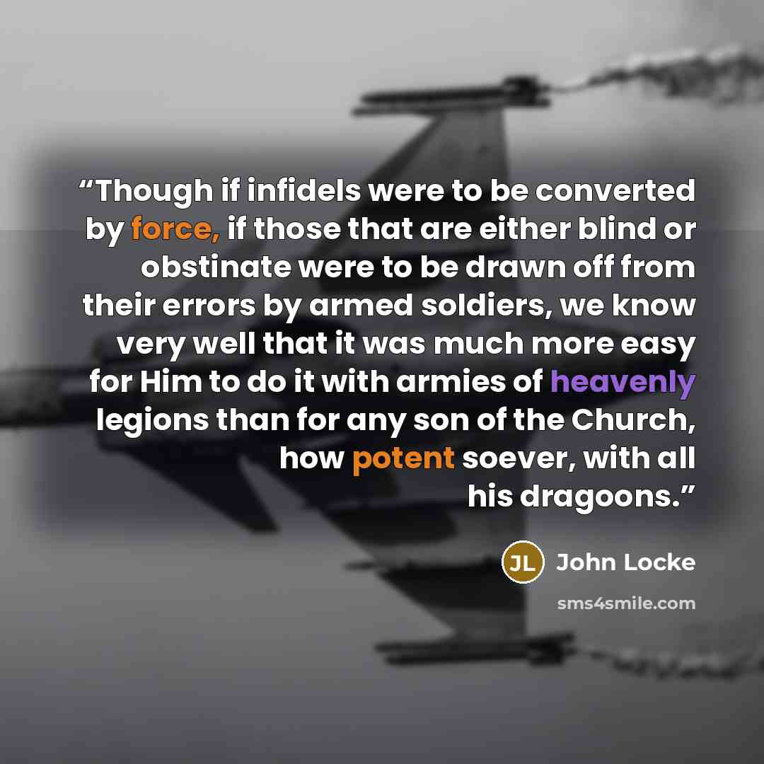 “Though if infidels were to be converted by force, if those that are either blind or obstinate were to be drawn off from their errors by armed soldiers, we know very well that it was much more easy for Him to do it with armies of heavenly legions than for any son of the Church, how potent soever…” quote by John Locke