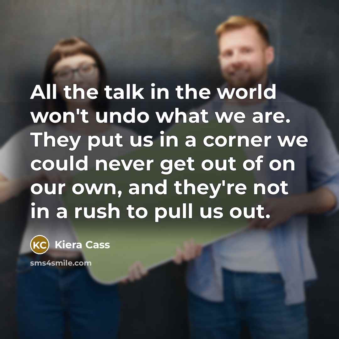 “All the talk in the world won't undo what we are. They put us in a corner we could never get out of on our own, and they're not in a rush to pull us out.” quote by Kiera Cass
