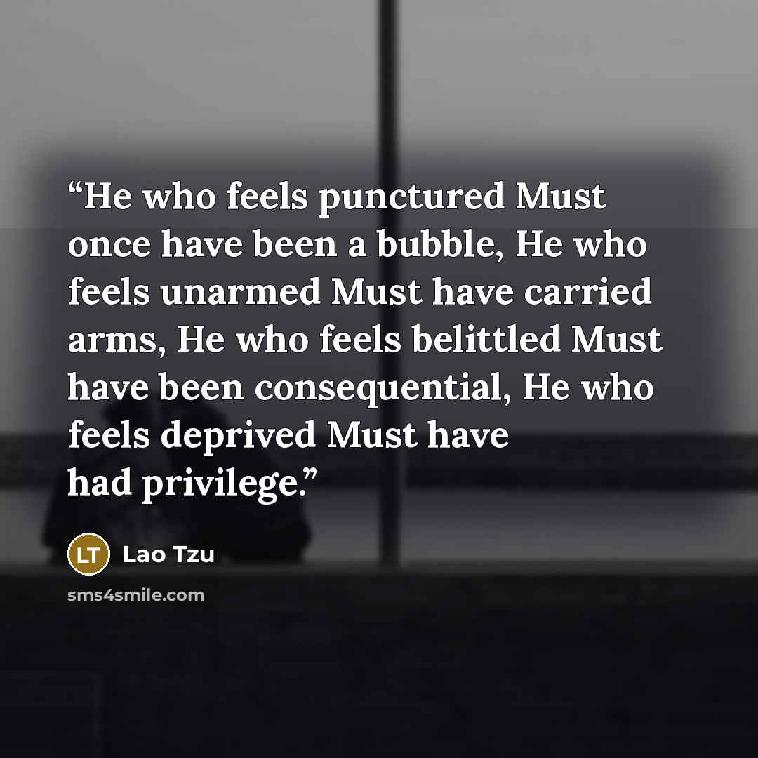 “He who feels punctured Must once have been a bubble, He who feels unarmed Must have carried arms, He who feels belittled Must have been consequential, He who feels deprived Must have had privilege.” quote by Lao Tzu