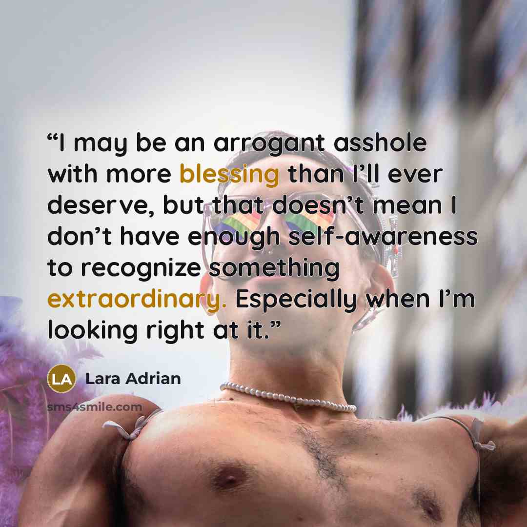 “I may be an arrogant asshole with more blessing than I’ll ever deserve, but that doesn’t mean I don’t have enough self-awareness to recognize something extraordinary. Especially when I’m looking right at it.” quote by Lara Adrian
