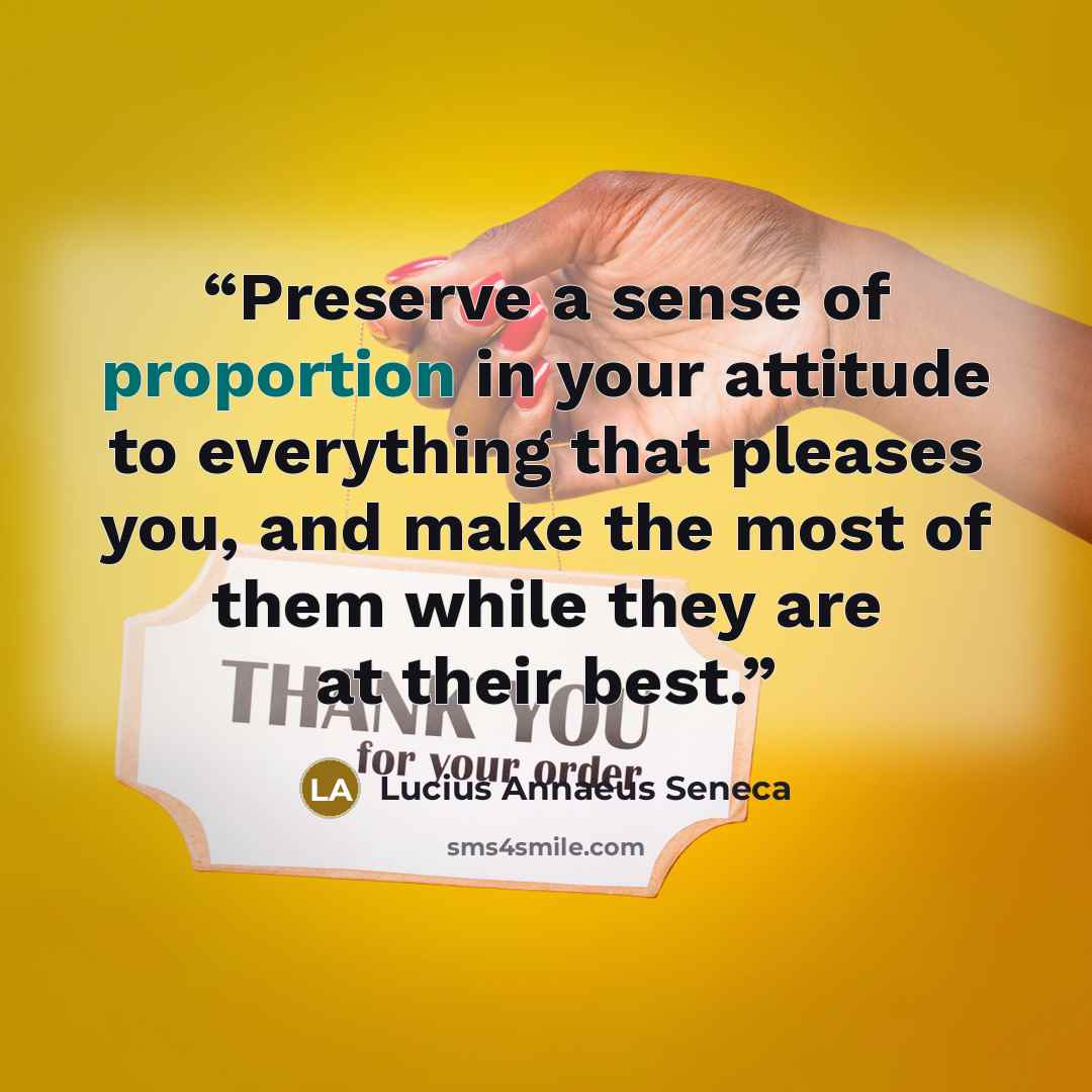 “Preserve a sense of proportion in your attitude to everything that pleases you, and make the most of them while they are at their best.” quote by Lucius Annaeus Seneca