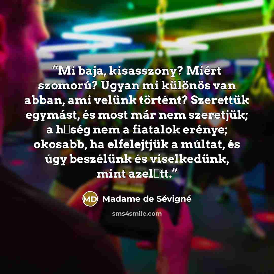 “Mi baja, kisasszony? Miért szomorú? Ugyan mi különös van abban, ami velünk történt? Szerettük egymást, és most már nem szeretjük; a hűség nem a fiatalok erénye; okosabb, ha elfelejtjük a múltat, és úgy beszélünk és viselkedünk, mint azelőtt.” quote by Madame de Sévigné