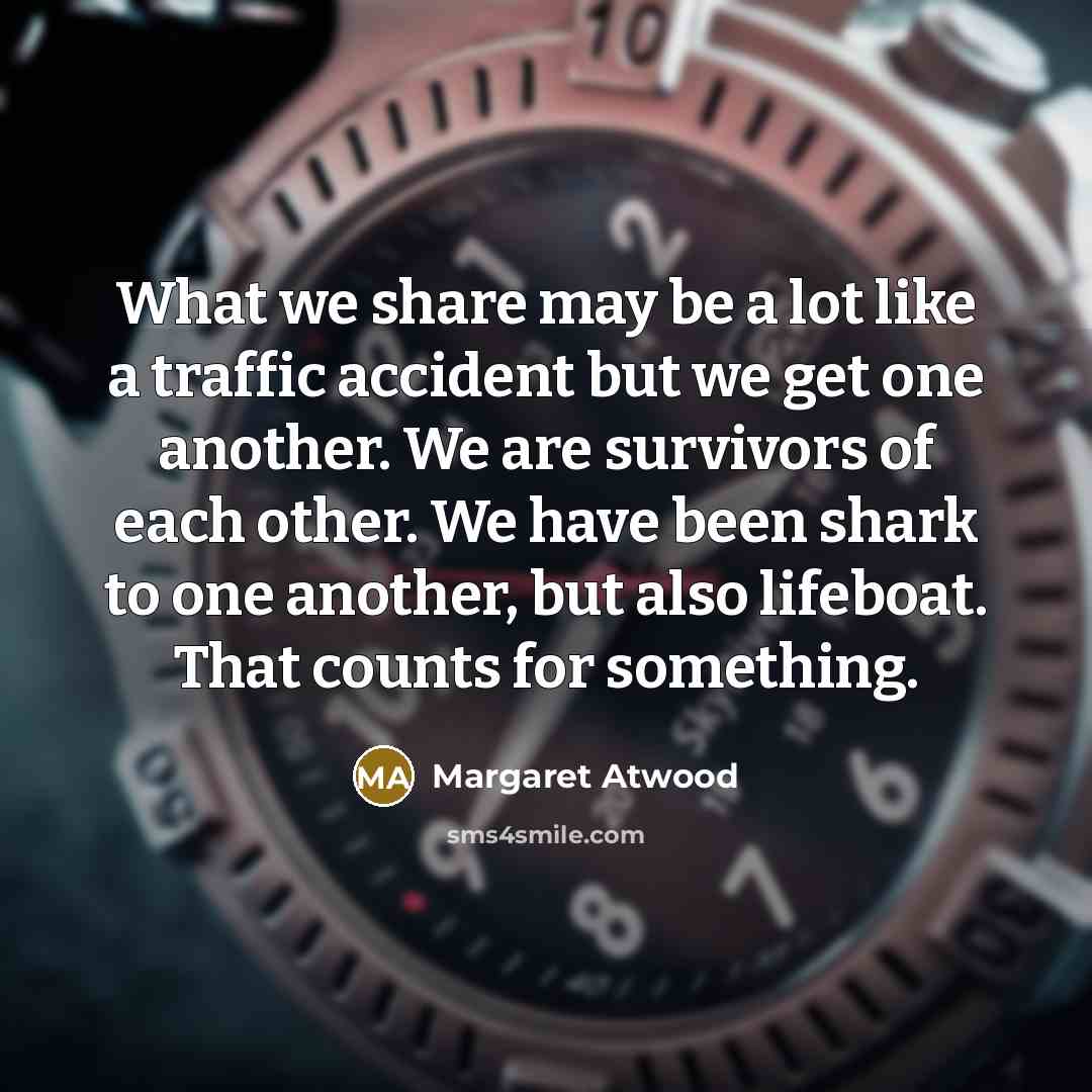 “What we share may be a lot like a traffic accident but we get one another. We are survivors of each other. We have been shark to one another, but also lifeboat. That counts for something.” quote by Margaret Atwood