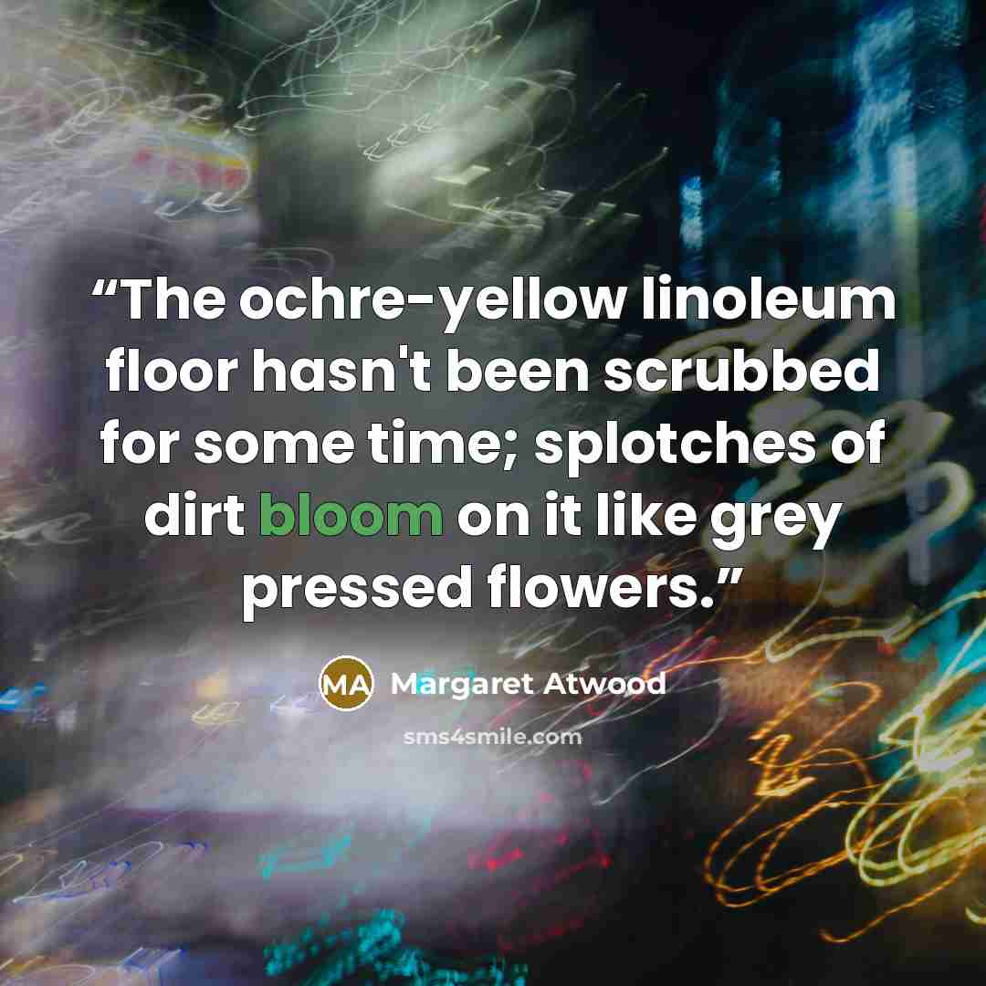 “The ochre-yellow linoleum floor hasn't been scrubbed for some time; splotches of dirt bloom on it like grey pressed flowers.” quote by Margaret Atwood