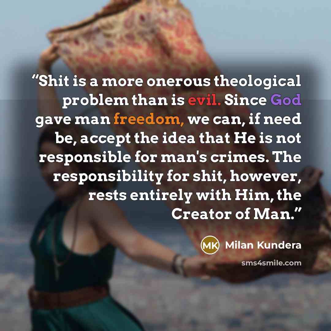 “Shit is a more onerous theological problem than is evil. Since God gave man freedom, we can, if need be, accept the idea that He is not responsible for man's crimes. The responsibility for shit, however, rests entirely with Him, the Creator of Man.” quote by Milan Kundera