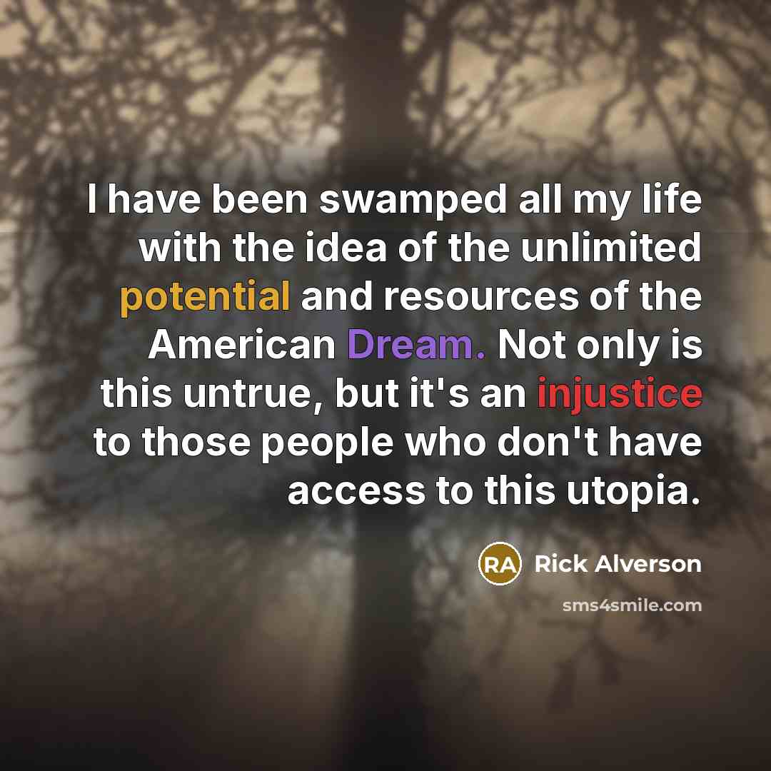 “I have been swamped all my life with the idea of the unlimited potential and resources of the American Dream. Not only is this untrue, but it's an injustice to those people who don't have access to this utopia.” quote by Rick Alverson