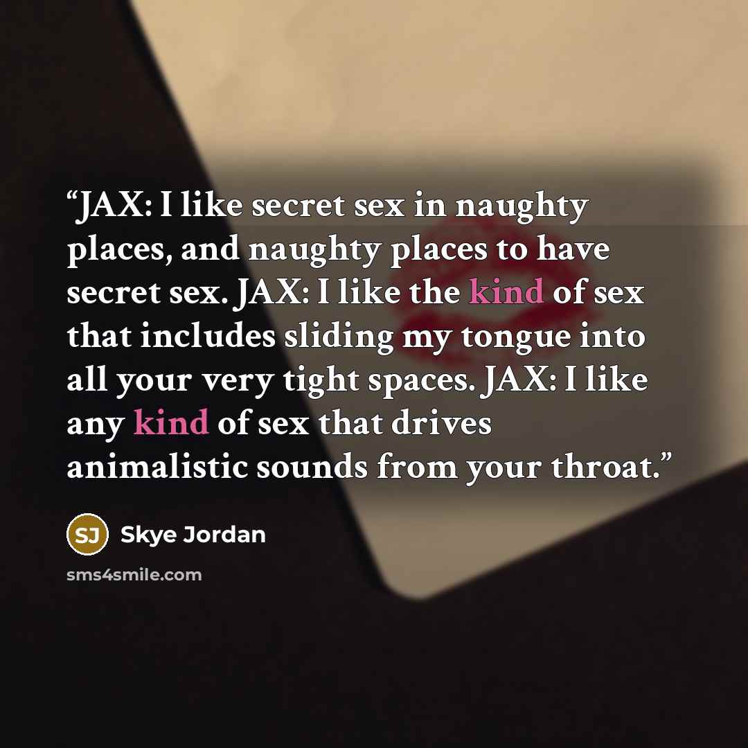 “JAX: I like secret sex in naughty places, and naughty places to have secret sex. JAX: I like the kind of sex that includes sliding my tongue into all your very tight spaces. JAX: I like any kind of sex that drives animalistic sounds from your throat.” quote by Skye Jordan