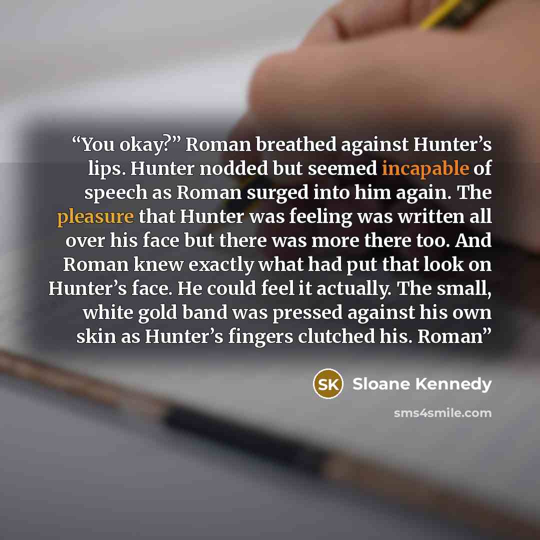 “You okay?” Roman breathed against Hunter’s lips. Hunter nodded but seemed incapable of speech as Roman surged into him again. The pleasure that Hunter was feeling was written all over his face but there was more there too. And Roman knew exactly what had put that look on Hunter’s face. He could…” quote by Sloane Kennedy