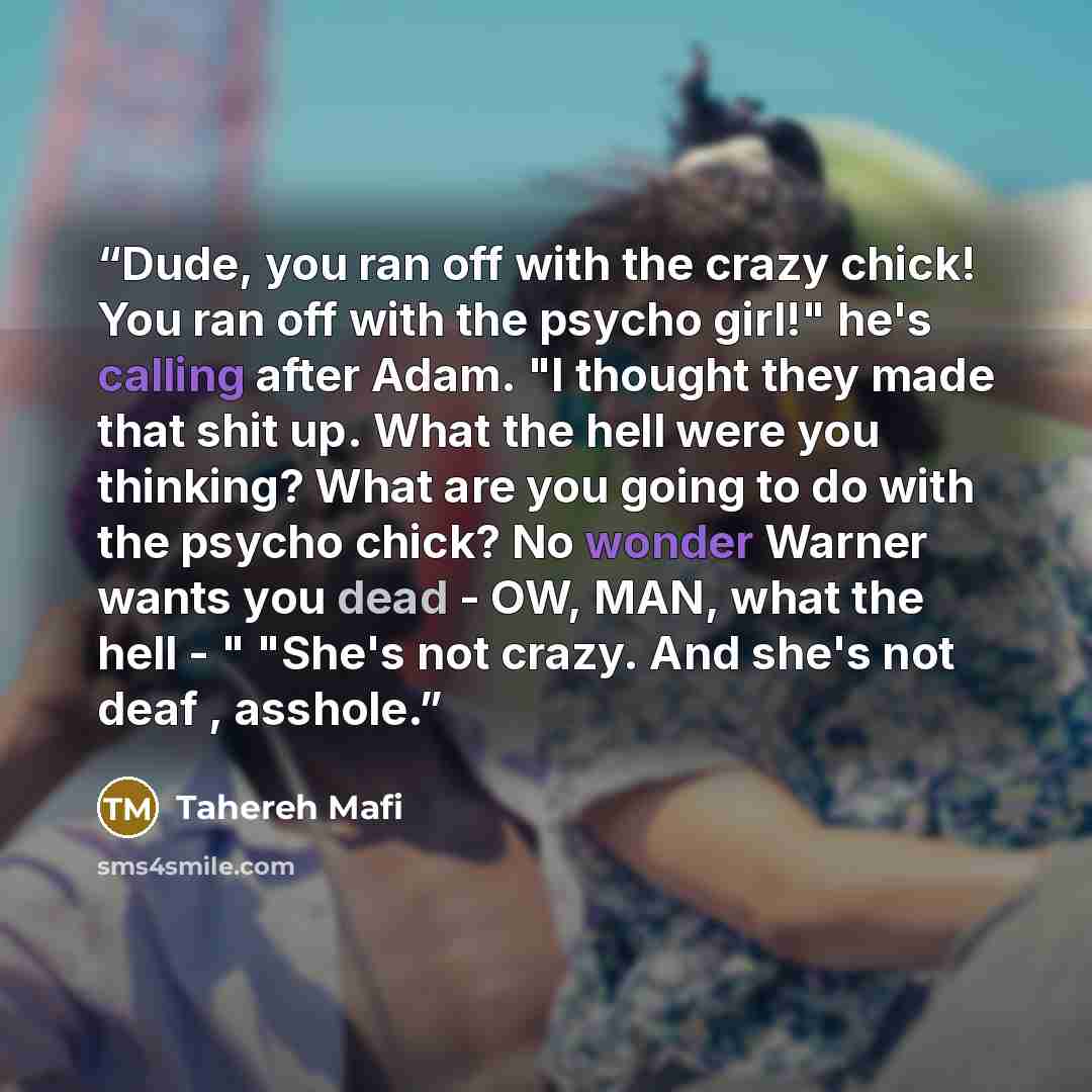 “Dude, you ran off with the crazy chick! You ran off with the psycho girl!" he's calling after Adam. "I thought they made that shit up. What the hell were you thinking? What are you going to do with the psycho chick? No wonder Warner wants you dead - OW, MAN, what the hell - " "She's not crazy. And…” quote by Tahereh Mafi