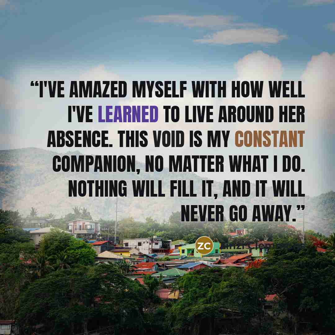 “I've amazed myself with how well I've learned to live around her absence. This void is my constant companion, no matter what I do. Nothing will fill it, and it will never go away.” quote by Zinzi Clemmons
