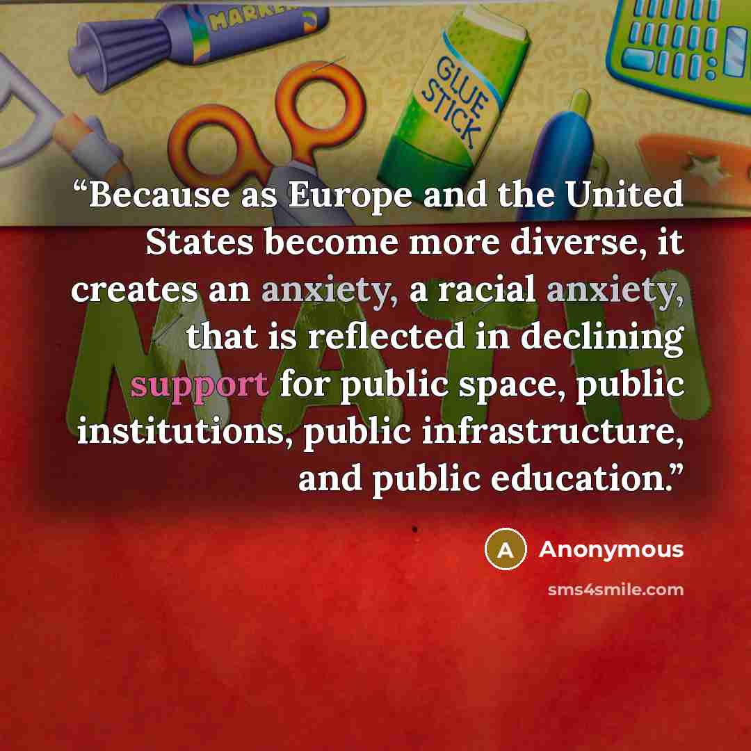“Because as Europe and the United States become more diverse, it creates an anxiety, a racial anxiety, that is reflected in declining support for public space, public institutions, public infrastructure, and public education.” quote by Anonymous
