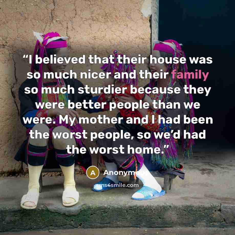 “I believed that their house was so much nicer and their family so much sturdier because they were better people than we were. My mother and I had been the worst people, so we’d had the worst home.” quote by Anonymous