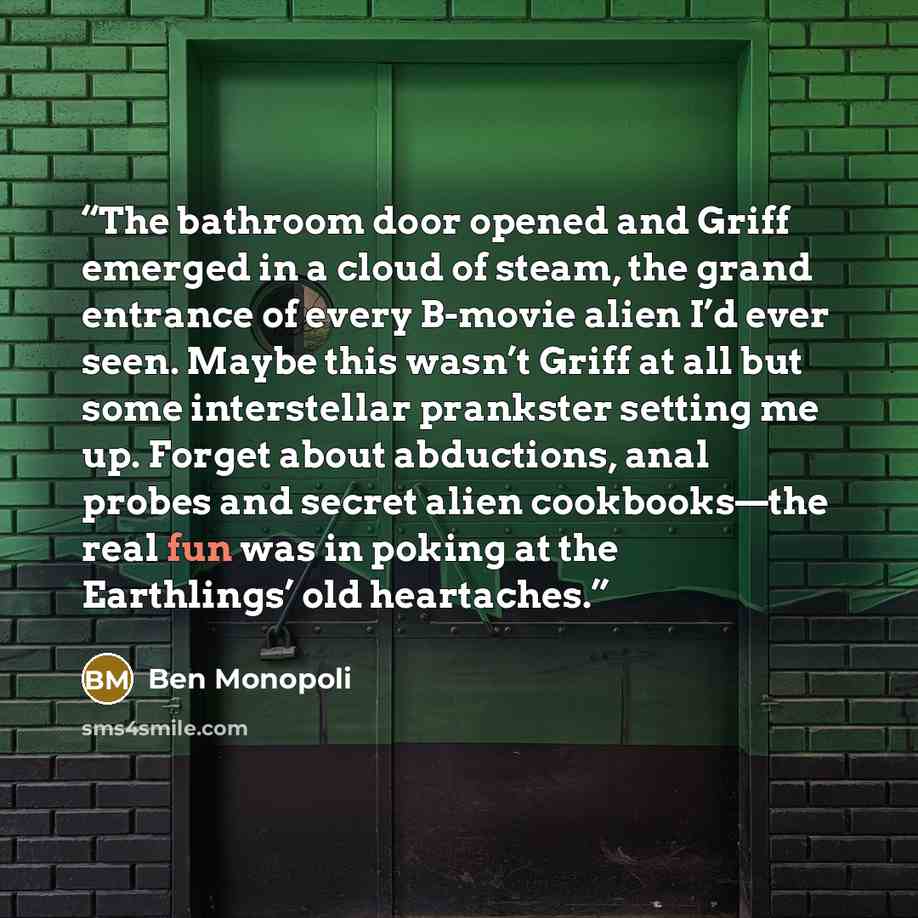 “The bathroom door opened and Griff emerged in a cloud of steam, the grand entrance of every B-movie alien I’d ever seen. Maybe this wasn’t Griff at all but some interstellar prankster setting me up. Forget about abductions, anal probes and secret alien cookbooks—the real fun was in poking at the…” quote by Ben Monopoli