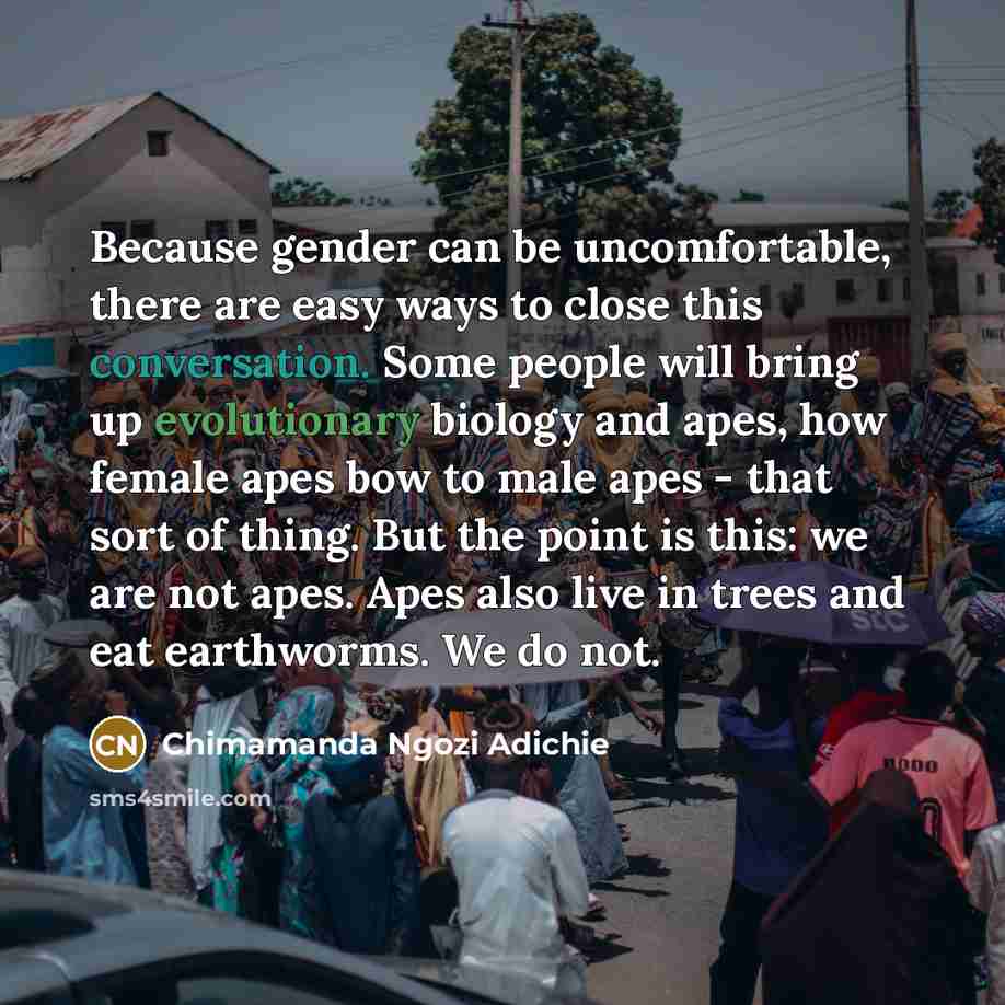 “Because gender can be uncomfortable, there are easy ways to close this conversation. Some people will bring up evolutionary biology and apes, how female apes bow to male apes - that sort of thing. But the point is this: we are not apes. Apes also live in trees and eat earthworms. We do not.” quote by Chimamanda Ngozi Adichie
