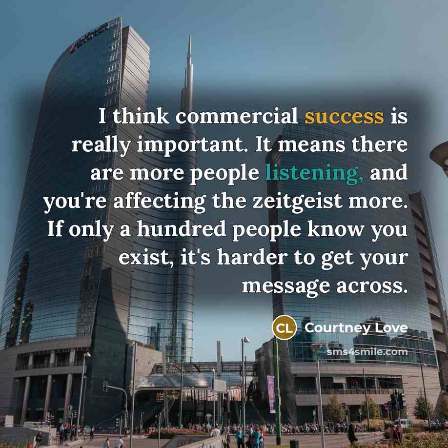 “I think commercial success is really important. It means there are more people listening, and you're affecting the zeitgeist more. If only a hundred people know you exist, it's harder to get your message across.” quote by Courtney Love