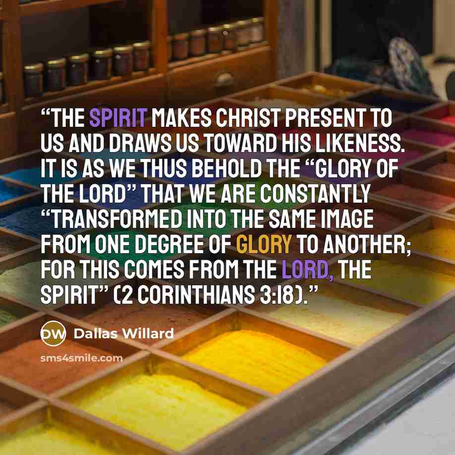“The Spirit makes Christ present to us and draws us toward his likeness. It is as we thus behold the “glory of the Lord” that we are constantly “transformed into the same image from one degree of glory to another; for this comes from the Lord, the Spirit” (2 Corinthians 3:18).” quote by Dallas Willard