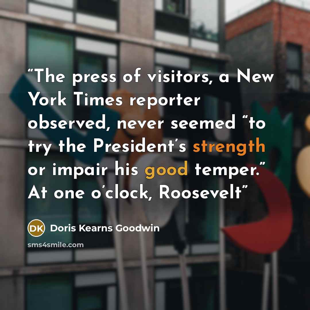 “The press of visitors, a New York Times reporter observed, never seemed “to try the President’s strength or impair his good temper.” At one o’clock, Roosevelt” quote by Doris Kearns Goodwin