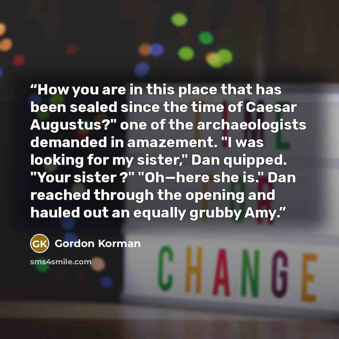 “How you are in this place that has been sealed since the time of Caesar Augustus?" one of the archaeologists demanded in amazement. "I was looking for my sister," Dan quipped. "Your sister ?" "Oh—here she is." Dan reached through the opening and hauled out an equally grubby Amy.” quote by Gordon Korman