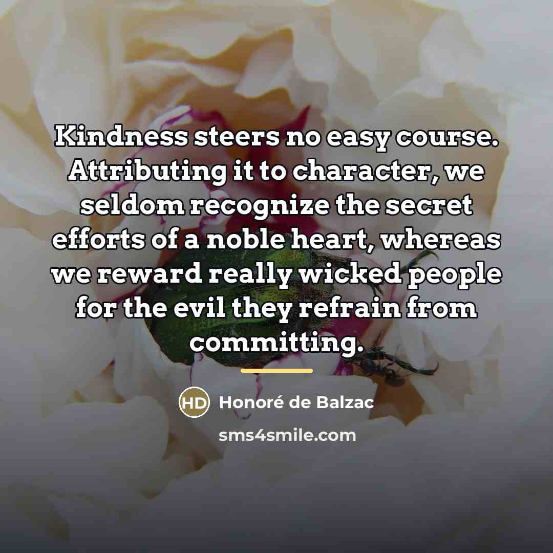 “Kindness steers no easy course. Attributing it to character, we…” quote by Honore de Balzac