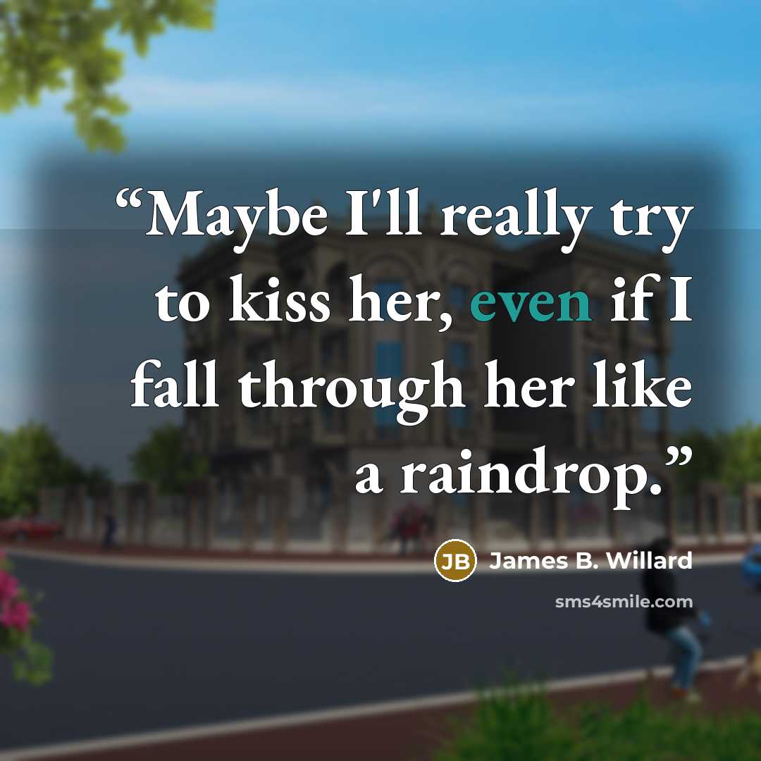 “Maybe I'll really try to kiss her, even if I fall through her like a raindrop.” quote by James B. Willard