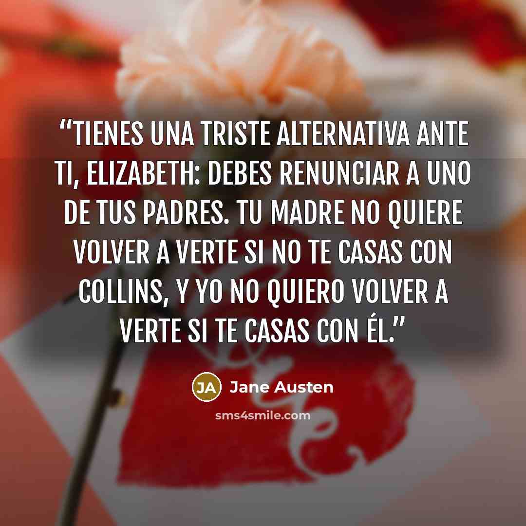 “Tienes una triste alternativa ante ti, Elizabeth: debes renunciar a uno de tus padres. Tu madre no quiere volver a verte si no te casas con Collins, y yo no quiero volver a verte si te casas con él.” quote by Jane Austen