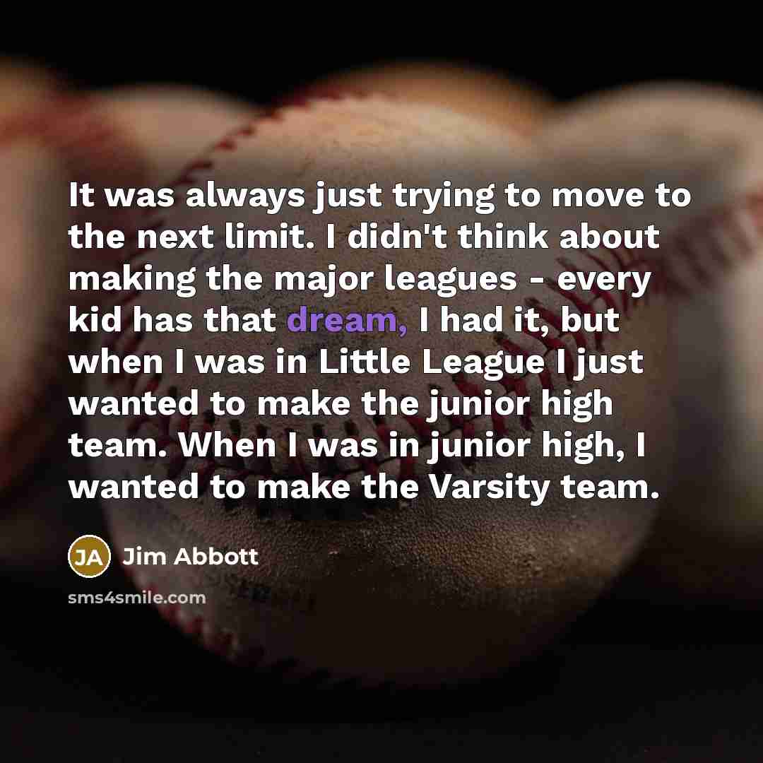 “It was always just trying to move to the next limit. I didn't think about making the major leagues - every kid has that dream, I had it, but when I was in Little League I just wanted to make the junior high team. When I was in junior high, I wanted to make the Varsity team.” quote by Jim Abbott