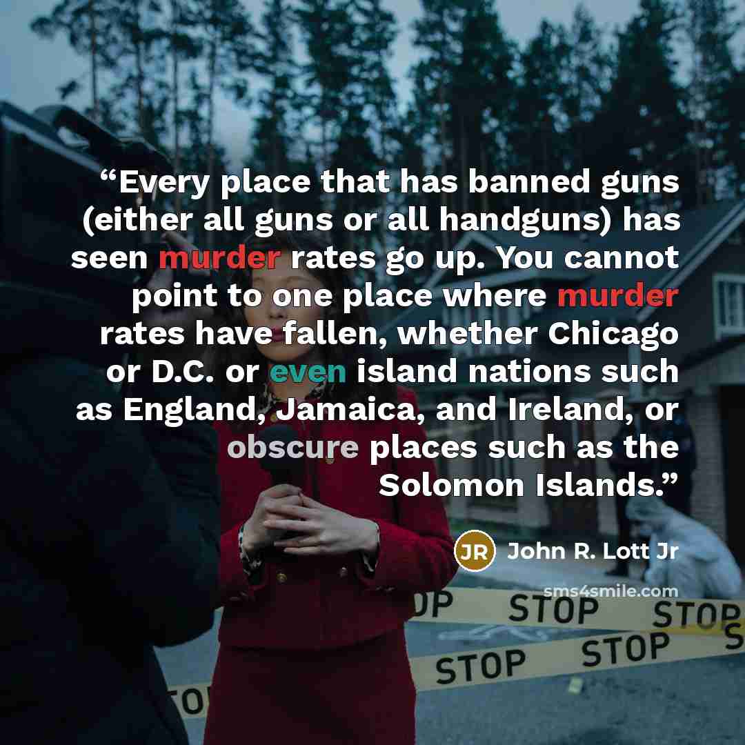 “Every place that has banned guns (either all guns or all handguns) has seen murder rates go up. You cannot point to one place where murder rates have fallen, whether Chicago or D.C. or even island nations such as England, Jamaica, and Ireland, or obscure places such as the Solomon Islands.” quote by John R. Lott Jr